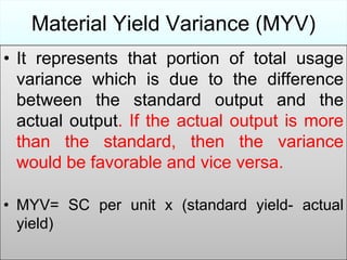 Material Yield Variance (MYV)
• It represents that portion of total usage
variance which is due to the difference
between the standard output and the
actual output. If the actual output is more
than the standard, then the variance
would be favorable and vice versa.
• MYV= SC per unit x (standard yield- actual
yield)

 