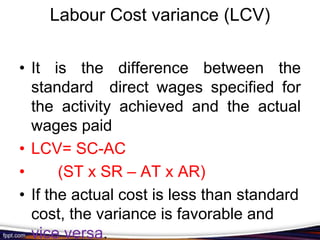 Labour Cost variance (LCV)
• It is the difference between the
standard direct wages specified for
the activity achieved and the actual
wages paid
• LCV= SC-AC
•
(ST x SR – AT x AR)
• If the actual cost is less than standard
cost, the variance is favorable and
vice versa.

 