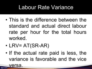 Labour Rate Variance
• This is the difference between the
standard and actual direct labour
rate per hour for the total hours
worked.
• LRV= AT(SR-AR)
• If the actual rate paid is less, the
variance is favorable and the vice
versa.

 