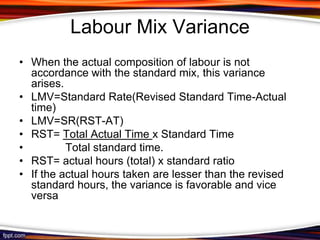 Labour Mix Variance
• When the actual composition of labour is not
accordance with the standard mix, this variance
arises.
• LMV=Standard Rate(Revised Standard Time-Actual
time)
• LMV=SR(RST-AT)
• RST= Total Actual Time x Standard Time
•
Total standard time.
• RST= actual hours (total) x standard ratio
• If the actual hours taken are lesser than the revised
standard hours, the variance is favorable and vice
versa

 