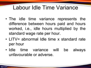 Labour Idle Time Variance
• The idle time variance represents the
difference between hours paid and hours
worked, i.e., idle hours multiplied by the
standard wage rate per hour.
• LITV= abnormal Idle time x standard rate
per hour
• Idle time variance will be always
unfavourable or adverse.

 