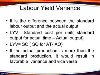 Labour Yield Variance
• It is the difference between the standard
labour output and the actual output
• LYV= Standard cost per unit( standard
output for actual time – Actual output)
• LYV= SC ( SO for AT- AO)
• If the actual production is more than the
standard production, it would result in
favorable variance and vice versa

 