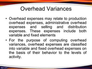 Overhead Variances
• Overhead expenses may relate to production
overhead expenses, administrative overhead
expenses and selling and distribution
expenses. These expenses include both
variable and fixed elements
• For the purpose of computing overhead
variances, overhead expenses are classified
into variable and fixed overhead expenses on
the basis of their behavior to the levels of
activity.

 