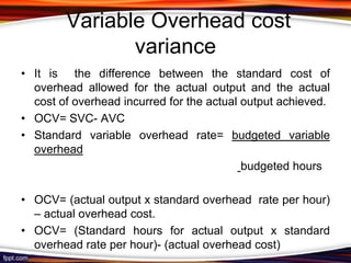 Variable Overhead cost
variance
• It is the difference between the standard cost of
overhead allowed for the actual output and the actual
cost of overhead incurred for the actual output achieved.
• OCV= SVC- AVC
• Standard variable overhead rate= budgeted variable
overhead
budgeted hours
• OCV= (actual output x standard overhead rate per hour)
– actual overhead cost.
• OCV= (Standard hours for actual output x standard
overhead rate per hour)- (actual overhead cost)

 