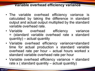 Variable overhead efficiency variance
• The variable overhead efficiency variance is
calculated by taking the difference in standard
output and actual output multiplied by the standard
variable overhead rate.
• Variable
overhead
efficiency
variance
= (standard variable overhead rate x standard
quantity) – actual quantity
• Variable overhead efficiency variance=standard
time for actual production x standard variable
overhead rate per hour – actual hours worked x
standard variable overhead rate per hour
• Variable overhead efficiency variance = standard
rate x ( standard quantity – actual quantity)

 