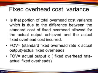 Fixed overhead cost variance
• Is that portion of total overhead cost variance
which is due to the difference between the
standard cost of fixed overhead allowed for
the actual output achieved and the actual
fixed overhead cost incurred.
• FOV= (standard fixed overhead rate x actual
output)-actual fixed overheads
• FOV= actual output x ( fixed overhead rateactual fixed overheads)

 