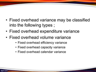 • Fixed overhead variance may be classified
into the following types ;
• Fixed overhead expenditure variance
• Fixed overhead volume variance
• Fixed overhead efficiency variance
• Fixed overhead capacity variance
• Fixed overhead calendar variance

 