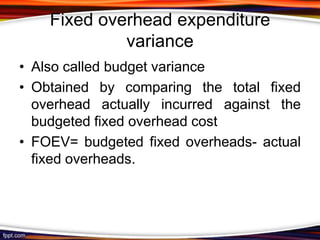 Fixed overhead expenditure
variance
• Also called budget variance
• Obtained by comparing the total fixed
overhead actually incurred against the
budgeted fixed overhead cost
• FOEV= budgeted fixed overheads- actual
fixed overheads.

 