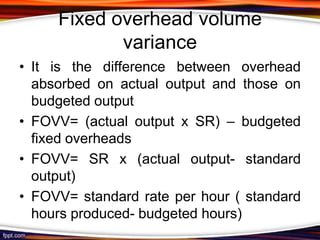 Fixed overhead volume
variance
• It is the difference between overhead
absorbed on actual output and those on
budgeted output
• FOVV= (actual output x SR) – budgeted
fixed overheads
• FOVV= SR x (actual output- standard
output)
• FOVV= standard rate per hour ( standard
hours produced- budgeted hours)

 