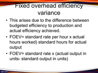Fixed overhead efficiency
variance
• This arises due to the difference between
budgeted efficiency to production and
actual efficiency achieved.
• FOEV= standard rate per hour x actual
hours worked) standard hours for actual
output
• FOEV= standard rate x (actual output in
units- standard output in units)

 