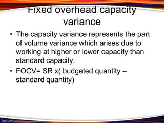 Fixed overhead capacity
variance
• The capacity variance represents the part
of volume variance which arises due to
working at higher or lower capacity than
standard capacity.
• FOCV= SR x( budgeted quantity –
standard quantity)

 