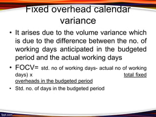 Fixed overhead calendar
variance
• It arises due to the volume variance which
is due to the difference between the no. of
working days anticipated in the budgeted
period and the actual working days
• FOCV= std. no of working days- actual no of working
days) x
overheads in the budgeted period
• Std. no. of days in the budgeted period

total fixed

 