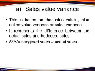 a) Sales value variance
• This is based on the sales value , also
called value variance or sales variance
• It represents the difference between the
actual sales and budgeted sales
• SVV= budgeted sales – actual sales

 