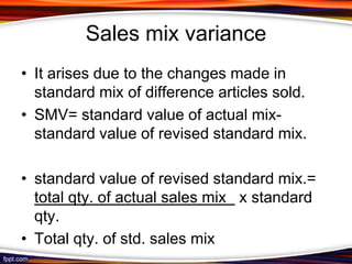 Sales mix variance
• It arises due to the changes made in
standard mix of difference articles sold.
• SMV= standard value of actual mixstandard value of revised standard mix.
• standard value of revised standard mix.=
total qty. of actual sales mix x standard
qty.
• Total qty. of std. sales mix

 