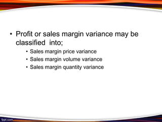 • Profit or sales margin variance may be
classified into;
• Sales margin price variance
• Sales margin volume variance
• Sales margin quantity variance

 