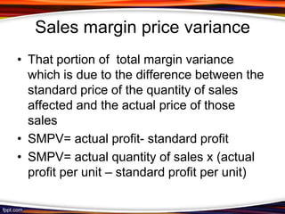 Sales margin price variance
• That portion of total margin variance
which is due to the difference between the
standard price of the quantity of sales
affected and the actual price of those
sales
• SMPV= actual profit- standard profit
• SMPV= actual quantity of sales x (actual
profit per unit – standard profit per unit)

 