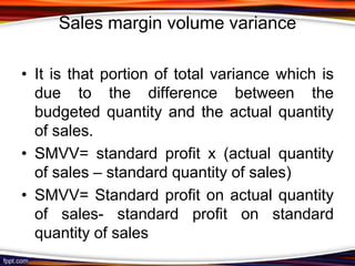 Sales margin volume variance
• It is that portion of total variance which is
due to the difference between the
budgeted quantity and the actual quantity
of sales.
• SMVV= standard profit x (actual quantity
of sales – standard quantity of sales)
• SMVV= Standard profit on actual quantity
of sales- standard profit on standard
quantity of sales

 