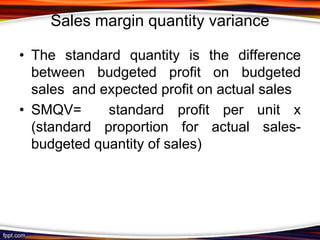 Sales margin quantity variance
• The standard quantity is the difference
between budgeted profit on budgeted
sales and expected profit on actual sales
• SMQV=
standard profit per unit x
(standard proportion for actual salesbudgeted quantity of sales)

 