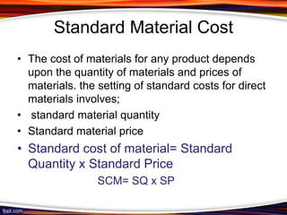 Standard Material Cost
• The cost of materials for any product depends
upon the quantity of materials and prices of
materials. the setting of standard costs for direct
materials involves;
• standard material quantity
• Standard material price

• Standard cost of material= Standard
Quantity x Standard Price
SCM= SQ x SP

 