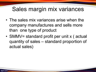 Sales margin mix variances
• The sales mix variances arise when the
company manufactures and sells more
than one type of product
• SMMV= standard profit per unit x ( actual
quantity of sales – standard proportion of
actual sales)

 