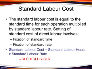 Standard Labour Cost
• The standard labour cost is equal to the
standard time for each operation multiplied
by standard labour rate. Setting of
standard cost of direct labour involves;
– Fixation of standard time
– Fixation of standard rate
• Standard Labour Cost = Standard Labour Hours
x Standard Labour Rate
–SLC = SLH x SLR

 