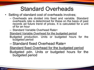 Standard Overheads
• Setting of standard cost of overheads involves;
– Overheads are divided into fixed and variable. Standard
overheads rate is determined for these on the basis of past
records ad future trend of prices. It is calculated for a unit
of for an hour
– Standard Variable Overhead Rate=
Standard Variable Overhead for the budgeted period
Budgeted production. Units or budgeted hours for the
budgeted period

– Standard fixed Overhead Rate=
Standard fixed Overhead for the budgeted period
Budgeted pdn. Units or budgeted hours for the
budgeted period

 