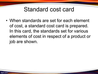 Standard cost card
• When standards are set for each element
of cost, a standard cost card is prepared.
In this card, the standards set for various
elements of cost in respect of a product or
job are shown.

 