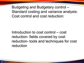 Budgeting and Budgetary control –
Standard costing and variance analysis:
Cost control and cost reduction:

Introduction to cost control – cost
reduction- fields covered by cost
reduction- tools and techniques for cost
reduction

 