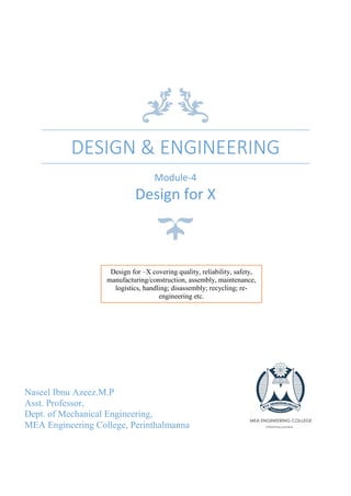 DESIGN & ENGINEERING
Module-4
Design for X
Naseel Ibnu Azeez.M.P
Asst. Professor,
Dept. of Mechanical Engineering,
MEA Engineering College, Perinthalmanna
Design for –X covering quality, reliability, safety,
manufacturing/construction, assembly, maintenance,
logistics, handling; disassembly; recycling; re-
engineering etc.
 