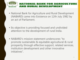 • National Bank for Agriculture and Rural Development
(NABARD) came into Existence on 12th July 1982 by
an act of Parliament.
• Its objective is providing focused and undivided
attention to the development of rural India.
• NABARD’s mission statement underscores “to
promote sustainable & equitable agricultural & rural
prosperity through effective support, related services,
institution development and other innovative
initiatives”.
1
 