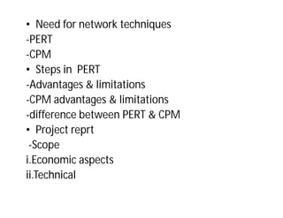 • Need for network techniques
-PERT
-CPM
• Steps in PERT
-Advantages & limitations
-CPM advantages & limitations
-difference between PERT & CPM
• Project reprt
-Scope
i.Economic aspects
ii.Technical
 