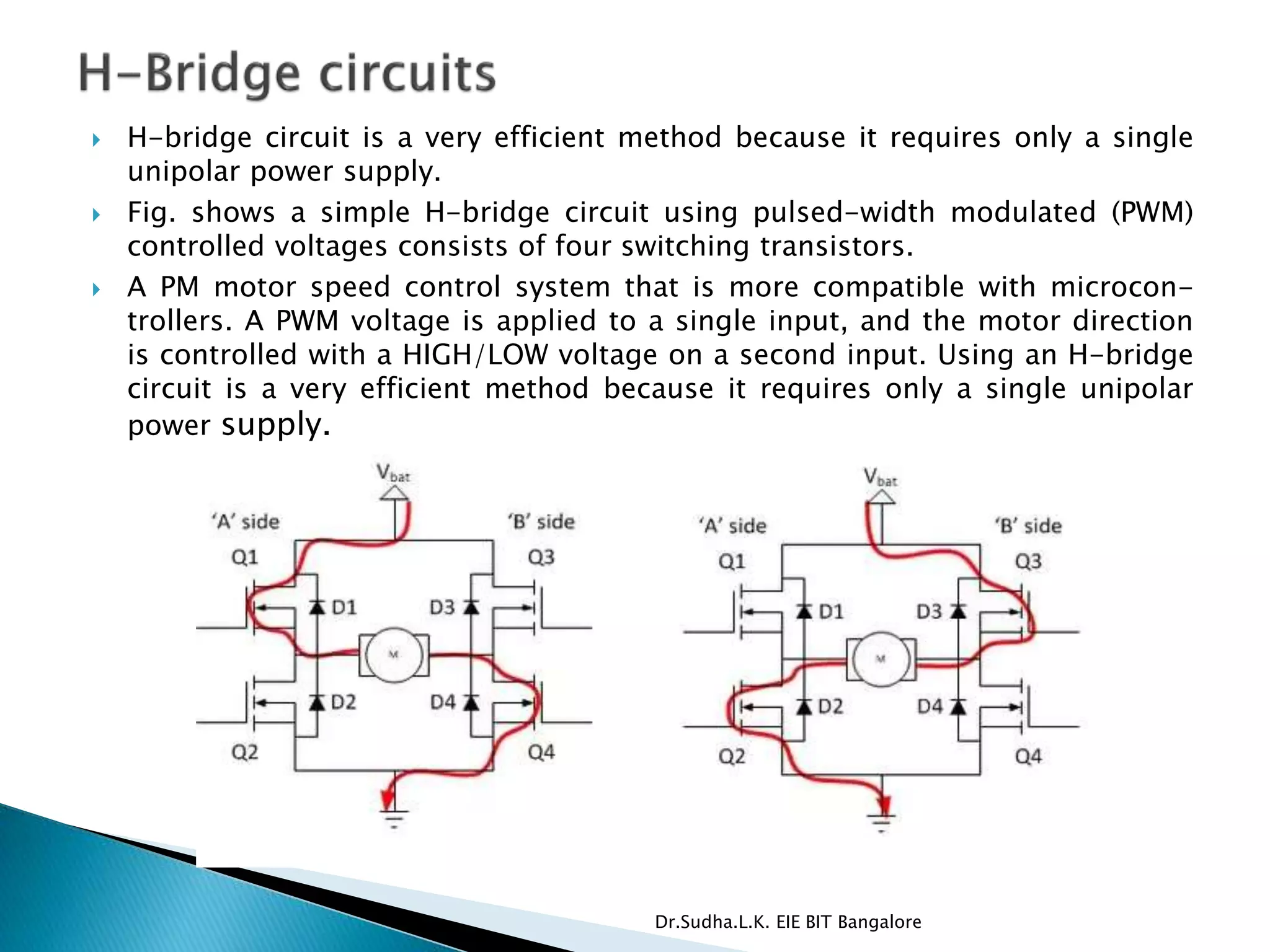  H-bridge circuit is a very efficient method because it requires only a single
unipolar power supply.
 Fig. shows a simple H-bridge circuit using pulsed-width modulated (PWM)
controlled voltages consists of four switching transistors.
 A PM motor speed control system that is more compatible with microcon-
trollers. A PWM voltage is applied to a single input, and the motor direction
is controlled with a HIGH/LOW voltage on a second input. Using an H-bridge
circuit is a very efficient method because it requires only a single unipolar
power supply.
Dr.Sudha.L.K. EIE BIT Bangalore
 