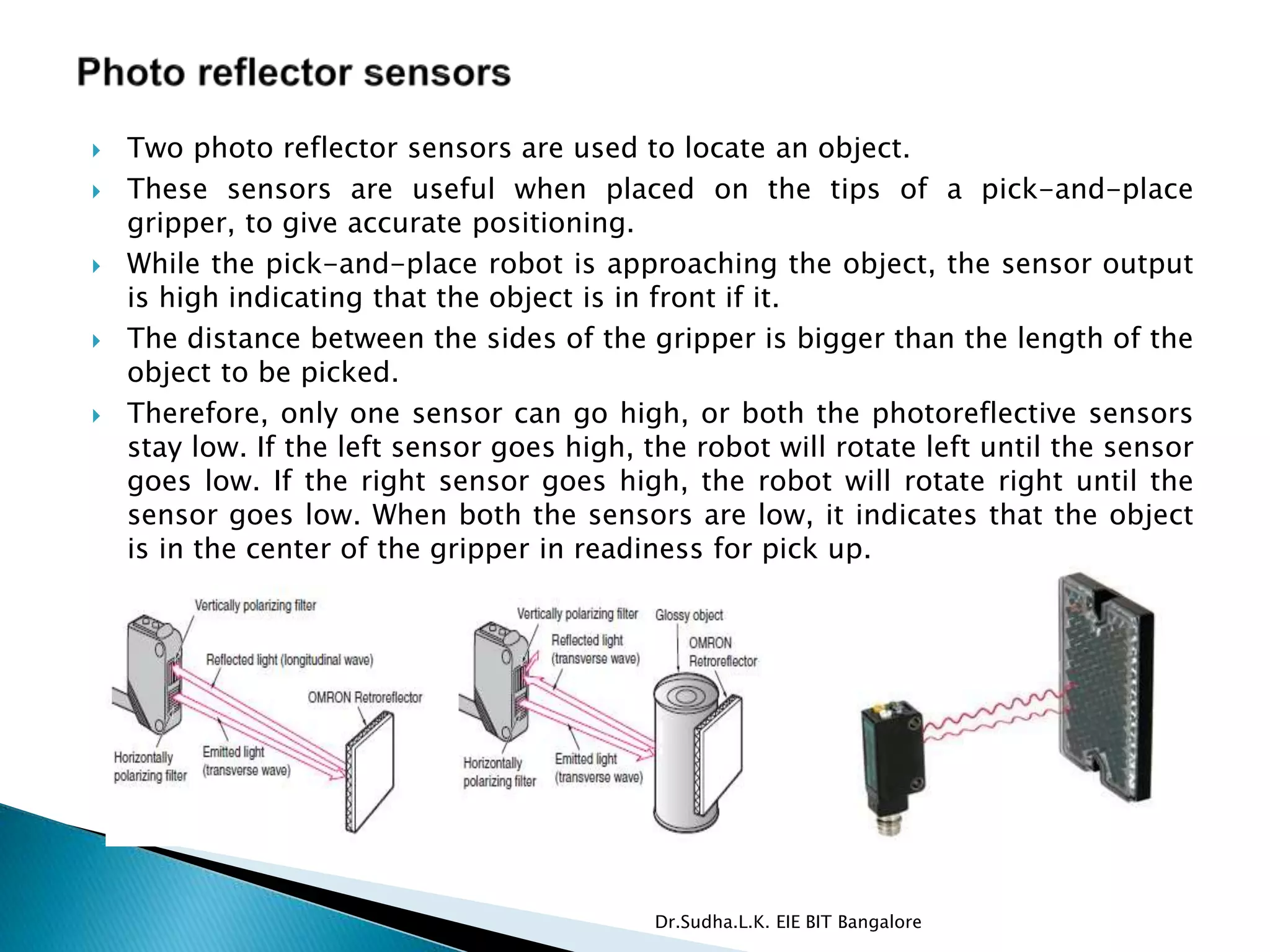  Two photo reflector sensors are used to locate an object.
 These sensors are useful when placed on the tips of a pick-and-place
gripper, to give accurate positioning.
 While the pick-and-place robot is approaching the object, the sensor output
is high indicating that the object is in front if it.
 The distance between the sides of the gripper is bigger than the length of the
object to be picked.
 Therefore, only one sensor can go high, or both the photoreflective sensors
stay low. If the left sensor goes high, the robot will rotate left until the sensor
goes low. If the right sensor goes high, the robot will rotate right until the
sensor goes low. When both the sensors are low, it indicates that the object
is in the center of the gripper in readiness for pick up.
Dr.Sudha.L.K. EIE BIT Bangalore
 