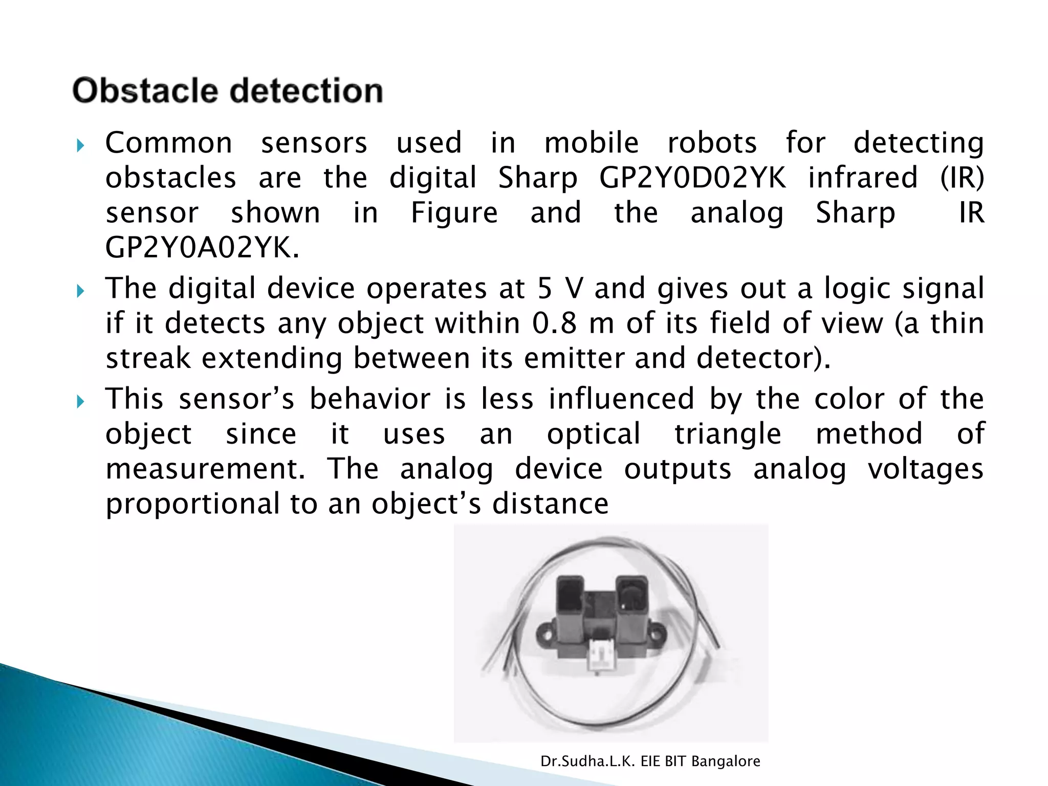  Common sensors used in mobile robots for detecting
obstacles are the digital Sharp GP2Y0D02YK infrared (IR)
sensor shown in Figure and the analog Sharp IR
GP2Y0A02YK.
 The digital device operates at 5 V and gives out a logic signal
if it detects any object within 0.8 m of its field of view (a thin
streak extending between its emitter and detector).
 This sensor’s behavior is less influenced by the color of the
object since it uses an optical triangle method of
measurement. The analog device outputs analog voltages
proportional to an object’s distance
Dr.Sudha.L.K. EIE BIT Bangalore
 