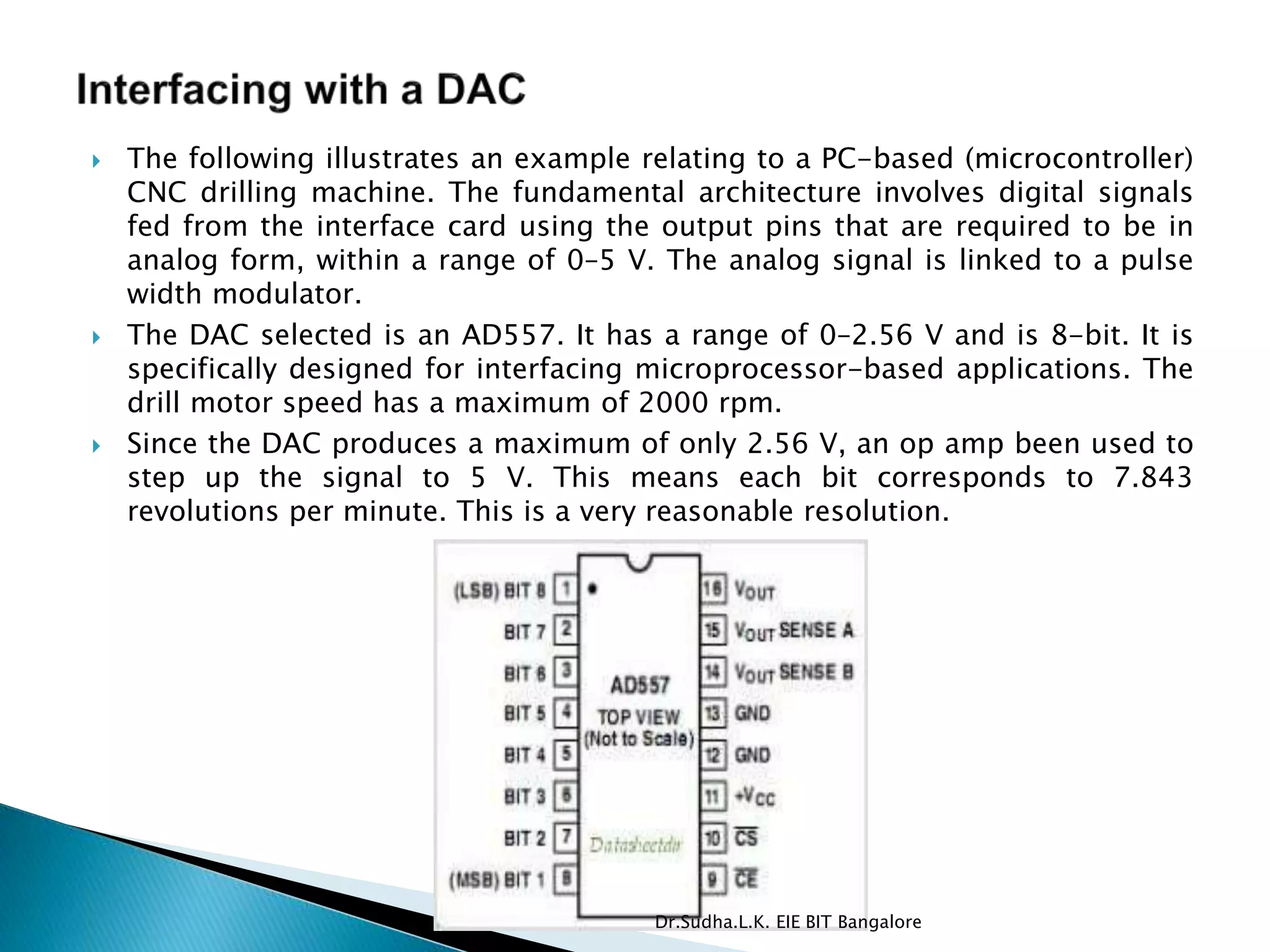  The following illustrates an example relating to a PC-based (microcontroller)
CNC drilling machine. The fundamental architecture involves digital signals
fed from the interface card using the output pins that are required to be in
analog form, within a range of 0–5 V. The analog signal is linked to a pulse
width modulator.
 The DAC selected is an AD557. It has a range of 0–2.56 V and is 8-bit. It is
specifically designed for interfacing microprocessor-based applications. The
drill motor speed has a maximum of 2000 rpm.
 Since the DAC produces a maximum of only 2.56 V, an op amp been used to
step up the signal to 5 V. This means each bit corresponds to 7.843
revolutions per minute. This is a very reasonable resolution.
Dr.Sudha.L.K. EIE BIT Bangalore
 
