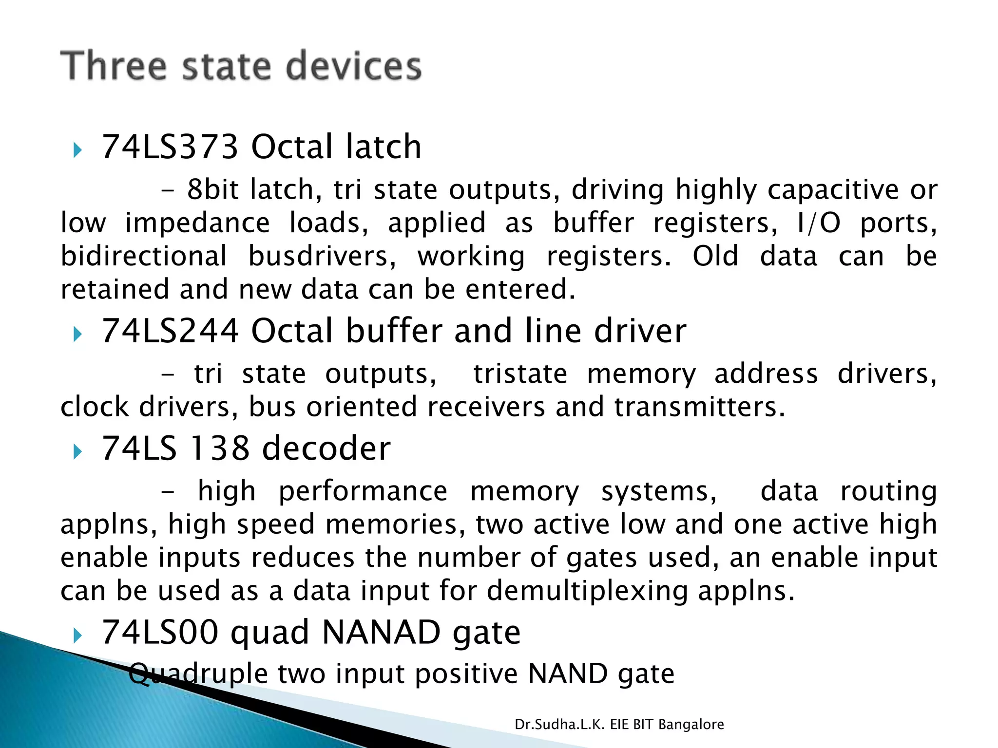  74LS373 Octal latch
- 8bit latch, tri state outputs, driving highly capacitive or
low impedance loads, applied as buffer registers, I/O ports,
bidirectional busdrivers, working registers. Old data can be
retained and new data can be entered.
 74LS244 Octal buffer and line driver
- tri state outputs, tristate memory address drivers,
clock drivers, bus oriented receivers and transmitters.
 74LS 138 decoder
- high performance memory systems, data routing
applns, high speed memories, two active low and one active high
enable inputs reduces the number of gates used, an enable input
can be used as a data input for demultiplexing applns.
 74LS00 quad NANAD gate
◦ Quadruple two input positive NAND gate
Dr.Sudha.L.K. EIE BIT Bangalore
 