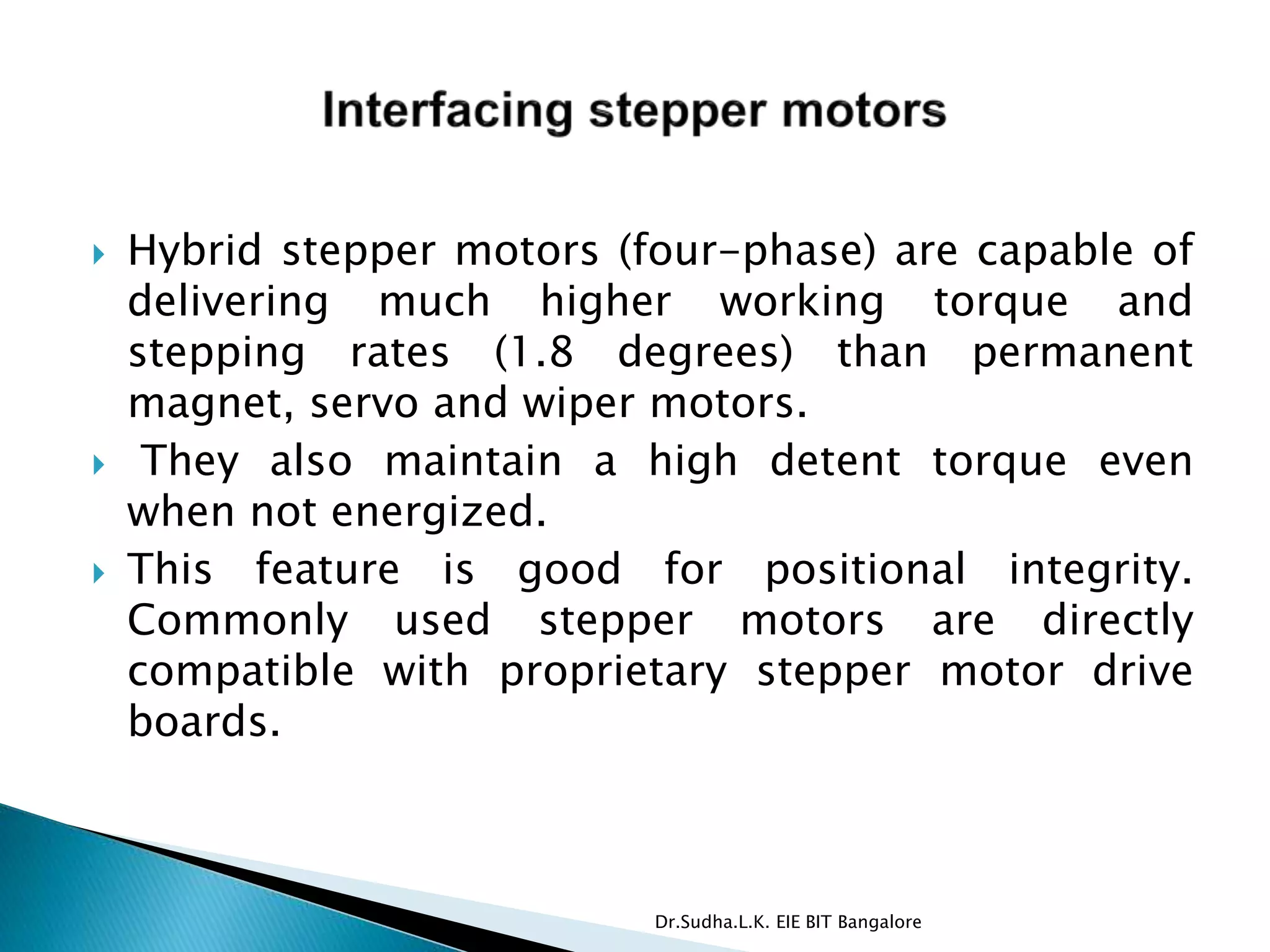  Hybrid stepper motors (four-phase) are capable of
delivering much higher working torque and
stepping rates (1.8 degrees) than permanent
magnet, servo and wiper motors.
 They also maintain a high detent torque even
when not energized.
 This feature is good for positional integrity.
Commonly used stepper motors are directly
compatible with proprietary stepper motor drive
boards.
Dr.Sudha.L.K. EIE BIT Bangalore
 