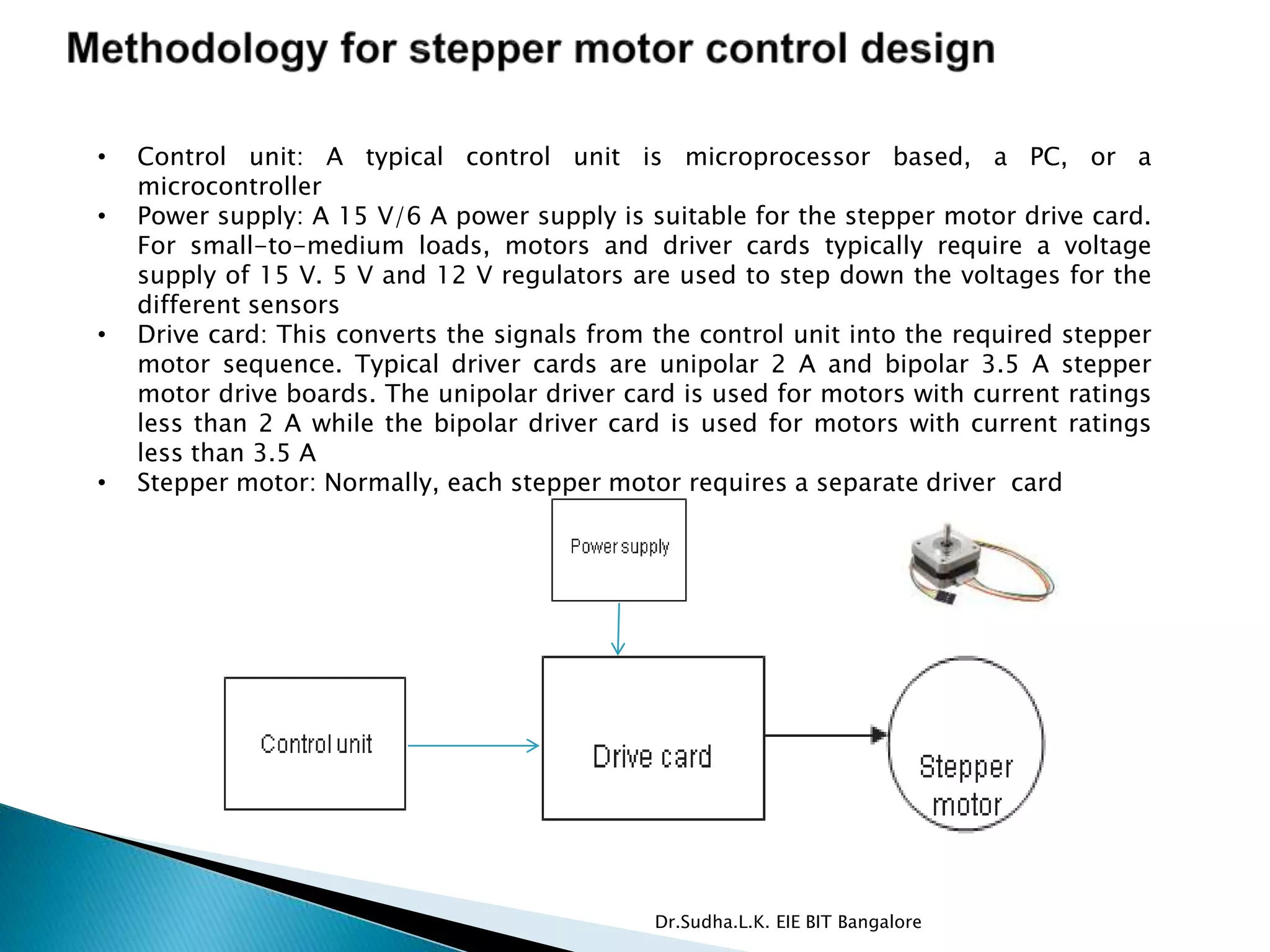 • Control unit: A typical control unit is microprocessor based, a PC, or a
microcontroller
• Power supply: A 15 V/6 A power supply is suitable for the stepper motor drive card.
For small-to-medium loads, motors and driver cards typically require a voltage
supply of 15 V. 5 V and 12 V regulators are used to step down the voltages for the
different sensors
• Drive card: This converts the signals from the control unit into the required stepper
motor sequence. Typical driver cards are unipolar 2 A and bipolar 3.5 A stepper
motor drive boards. The unipolar driver card is used for motors with current ratings
less than 2 A while the bipolar driver card is used for motors with current ratings
less than 3.5 A
• Stepper motor: Normally, each stepper motor requires a separate driver card
Dr.Sudha.L.K. EIE BIT Bangalore
 