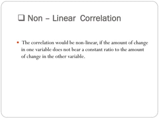  Non – Linear Correlation
 The correlation would be non-linear, if the amount of change
in one variable does not bear a constant ratio to the amount
of change in the other variable.
 