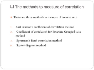  The methods to measure of correlation
 There are three methods to measure of correlation :
1. Karl Pearson’s coefficient of correlation method
2. Coefficient of correlation for Bivariate Grouped data
method
3. Spearman’s Rank correlation method
4. Scatter diagram method
 
