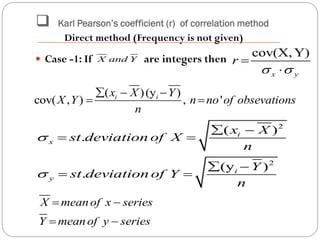  Karl Pearson’s coefficient (r) of correlation method
 Case -1: If are integers then cov(X, Y)
x y
r
 


( )(y )
cov( , ) , 'i ix X Y
X Y n no of obsevations
n
  
 
2
2
( )
.
(y )
.
i
x
i
y
x X
st deviation of X
n
Y
st deviation of Y
n


 
 
 
 
X and Y
X meanof x series
Y meanof y series
 
 
Direct method (Frequency is not given)
 