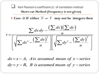  Karl Pearson’s coefficient (r) of correlation method
 Case -2: If either may not be integers thenX or Y
  
   
2 2
2 2
dx dy
dx dy
nr
dx dy
dx dy
n n


   
    
   
      
 

 
 
,
,
dx x A Ais assumed mean of x series
dy y B B is assumed mean of y series
  
  
Short-cut Method (Frequency is not given)
 