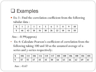  Examples
 Ex-3 : Find the correlation coefficient from the following
tabular data :
Ans : -0.99(approx)
• Ex-4: Calculate Pearson’s coefficient of correlation from the
following taking 100 and 50 as the assumed average of x-
series and y-series respectively:
X 1 2 3 4 5 6 7 8 9 10
Y 46 42 38 34 30 26 22 18 14 10
X 104 111 104 114 118 117 105 108 106 100 104 105
Y 57 55 47 45 45 50 64 63 66 62 69 61
Ans : -0.67
 