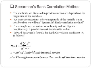  Spearman’s Rank Correlation Method
 The methods, we discussed in previous section are depends on the
magnitude of the variables.
 but there are situations, where magnitude of the variable is not
possible then we will use “ Spearman’s Rank correlation method”.
 For example we can not measure beauty and intelligence
quantitatively. It possible to rank individual in order.
 Edward Spearman’s formula for Rank Correlation coefficient R,
as follows:
2
3
6
1
'
d
R
n n
n no of individualsineach series
d Thedifferencebetweentheranks of thetwo series
 




 