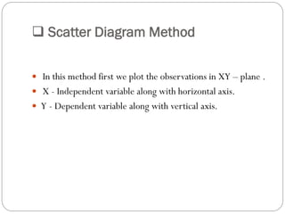  Scatter Diagram Method
 In this method first we plot the observations in XY – plane .
 X - Independent variable along with horizontal axis.
 Y - Dependent variable along with vertical axis.
 