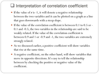  Interpretation of correlation coefficient
 If the value of r is -1, it will denote a negative relationship
between the two variables and it can be plotted on a graph as a line
that goes downwards with a steep slope.
 If the value of the correlation coefficient is between 0.1 to 0.5 or -
0.1 and -0.5, the two variables in the relationship are said to be
weakly related. If the value of the correlation coefficient is
between 0.9 and 1 or -0.9 and -1, the two variables are extremely
strongly related.
 As we discussed earlier, a positive coefficient will show variables
that rise at the same time.
 A negative coefficient, on the other hand, will show variables that
move in opposite directions. It’s easy to tell the relationship
between by checking the positive or negative value of the
coefficient.
 