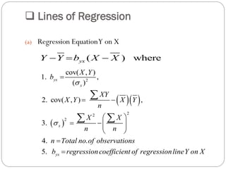  Lines of Regression
(a) Regression EquationY on X
( ) whereyxY Y b X X  
  
 
2
22
2
cov( , )
1. ,
( )
2. cov( , ) ,
3.
4. .
5.
yx
x
x
yx
X Y
b
XY
X Y X Y
n
X X
n n
n Total no of observations
b regressioncoefficient of regressionlineY on X



 
 
   
 



 
 
