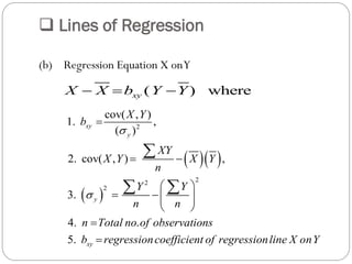  Lines of Regression
(b) Regression Equation X onY
( ) wherexyX X b Y Y  
  
 
2
22
2
cov( , )
1. ,
( )
2. cov( , ) ,
3.
4. .
5.
xy
y
y
xy
X Y
b
XY
X Y X Y
n
Y Y
n n
n Total no of observations
b regressioncoefficient of regressionline X onY



 
 
   
 



 
 