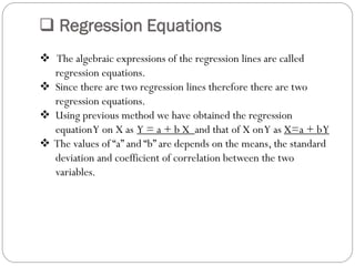  Regression Equations
 The algebraic expressions of the regression lines are called
regression equations.
 Since there are two regression lines therefore there are two
regression equations.
 Using previous method we have obtained the regression
equationY on X as Y = a + b X and that of X onY as X=a + bY
 The values of “a” and “b” are depends on the means, the standard
deviation and coefficient of correlation between the two
variables.
 