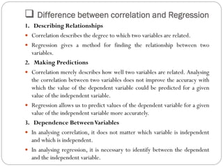  Difference between correlation and Regression
1. Describing Relationships
 Correlation describes the degree to which two variables are related.
 Regression gives a method for finding the relationship between two
variables.
2. Making Predictions
 Correlation merely describes how well two variables are related. Analysing
the correlation between two variables does not improve the accuracy with
which the value of the dependent variable could be predicted for a given
value of the independent variable.
 Regression allows us to predict values of the dependent variable for a given
value of the independent variable more accurately.
3. Dependence BetweenVariables
 In analysing correlation, it does not matter which variable is independent
and which is independent.
 In analysing regression, it is necessary to identify between the dependent
and the independent variable.
 